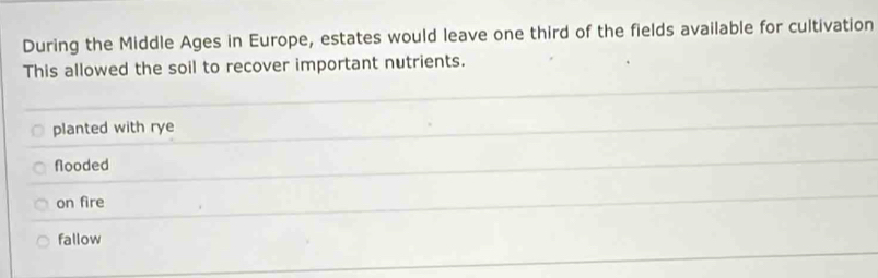 During the Middle Ages in Europe, estates would leave one third of the fields available for cultivation
This allowed the soil to recover important nutrients.
planted with rye
flooded
on fire
fallow