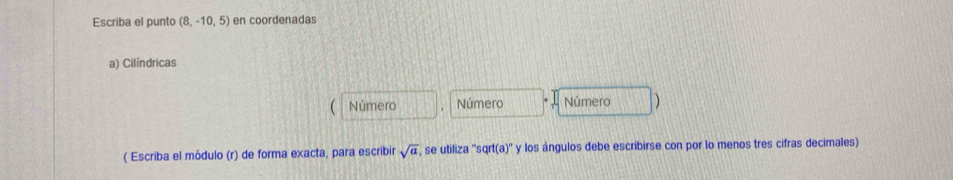 Escriba el punto (8,-10,5) en coordenadas 
a) Cilíndricas 
Número Número Número 
( Escriba el módulo (r) de forma exacta, para escribir sqrt(a) ', se utiliza ''sqrt(a)'' y los ángulos debe escribirse con por lo menos tres cifras decimales)