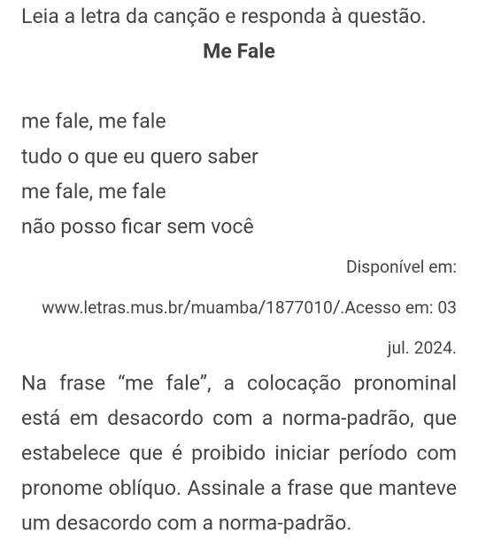 Leia a letra da canção e responda à questão. 
Me Fale 
me fale, me fale 
tudo o que eu quero saber 
me fale, me fale 
não posso ficar sem você 
Disponível em: 
www.letras.mus.br/muamba/1877010/.Acesso em: 03 
jul. 2024. 
Na frase “me fale”, a colocação pronominal 
está em desacordo com a norma-padrão, que 
estabelece que é proibido iniciar período com 
pronome oblíquo. Assinale a frase que manteve 
um desacordo com a norma-padrão.