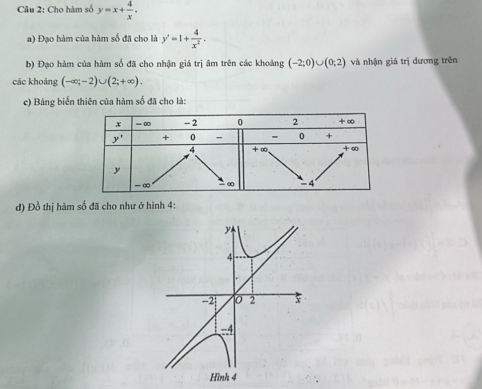 Cho hàm số y=x+ 4/x .
a) Đạo hàm của hàm số đã cho là y'=1+ 4/x^2 .
b) Đạo hàm của hàm số đã cho nhận giá trị âm trên các khoảng (-2;0)∪ (0;2) và nhận giá trị dương trên
các khoảng (-∈fty ;-2)∪ (2;+∈fty ).
c) Bảng biến thiên của hàm số đã cho là:
d) Đồ thị hàm số đã cho như ở hình 4: