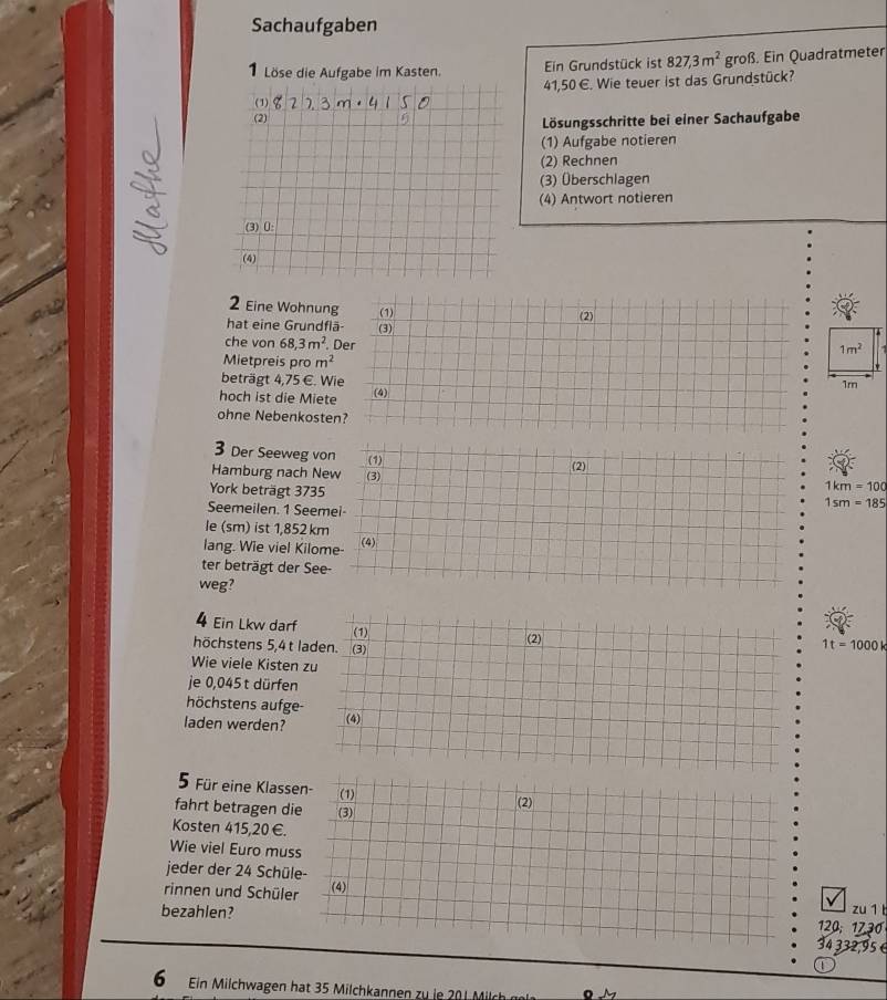 Sachaufgaben 
1Löse die Aufgabe im Kasten. Ein Grundstück ist 827,3m^2grofs. Ein Quadratmeter
415 0 E. Wie teuer ist das Grundstück?
822.3m· 4150
(2) 
Lösungsschritte bei einer Sachaufgabe 
(1) Aufgabe notieren 
(2) Rechnen 
(3) Überschlagen 
(4) Antwort notieren 
(3) [: 
(4) 
2 Eine Wohnung (1) 
hat eine Grundflä (3) (2) 
T 
che von 68,3m^2. Der
1m^2
Mietpreis pr om^2
beträgt 4,75∈ Wie
1m
hoch ist die Miete (4) 
ohne Nebenkosten? 
3 Der Seeweg von (1) 
Hamburg nach New (3) (2) 
York beträgt 3735
1km=100
Seemeilen. 1 Seemei
1sm=185
le (sm) ist 1,852 km
lang. Wie viel Kilome- (4) 
ter beträgt der See- 
weg? 
4 Ein Lkw darf 
höchstens 5,4 t l
1t=1000k
Wie viele Kisten 
je 0,045t dürfen 
höchstens aufge 
laden werden? 
5 Für eine Klass 
fahrt betragen d 
Kosten 415,20 €. 
Wie viel Euro mu 
jeder der 24 Schü 
rinnen und Schüle 
zu 1 l
bezahlen? 120; 1730
4332,95 é 
1 
6 Ein Milchwagen hat 35 Milchkannen zu ie 201 Milch