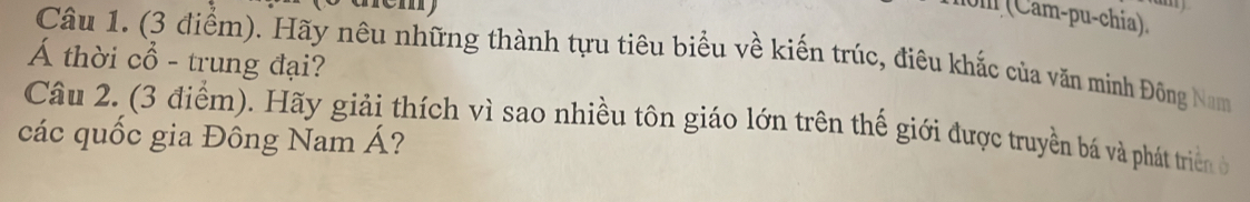 om (Cam-pu-chía). 
Câu 1. (3 điểm). Hãy nêu những thành tựu tiêu biểu về kiến trúc, điêu khắc của văn minh Đông Nam 
Á thời cổ - trung đại? 
Câu 2. (3 điểm). Hãy giải thích vì sao nhiều tôn giáo lớn trên thế giới được truyền bá và phát triển ở 
các quốc gia Đông Nam Á?