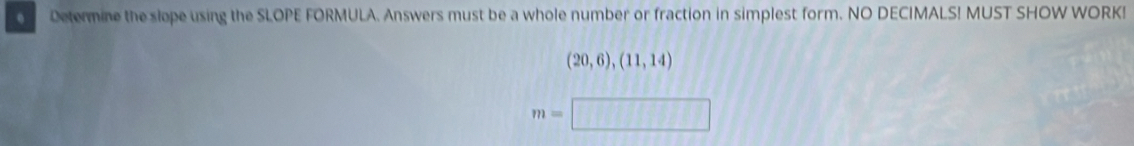 Determine the slope using the SLOPE FORMULA. Answers must be a whole number or fraction in simplest form. NO DECIMALS! MUST SHOW WORK!
(20,6),(11,14)
m=□