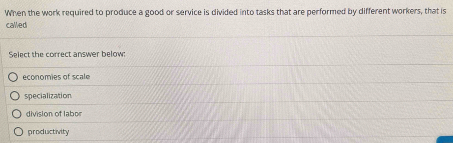 When the work required to produce a good or service is divided into tasks that are performed by different workers, that is
called
Select the correct answer below:
economies of scale
specialization
division of labor
productivity