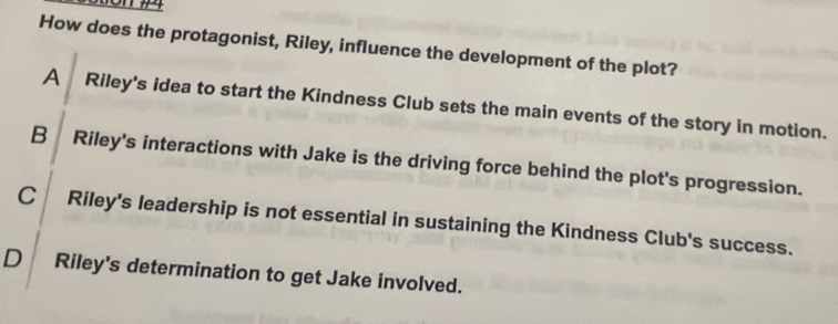 How does the protagonist, Riley, influence the development of the plot?
A Riley's idea to start the Kindness Club sets the main events of the story in motion.
B Riley's interactions with Jake is the driving force behind the plot's progression.
C Riley's leadership is not essential in sustaining the Kindness Club's success.
D Riley's determination to get Jake involved.