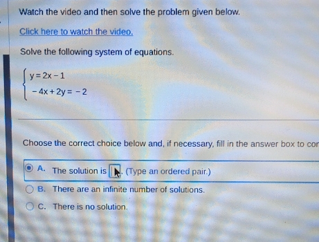 Watch the video and then solve the problem given below.
Click here to watch the video.
Solve the following system of equations.
beginarrayl y=2x-1 -4x+2y=-2endarray.
Choose the correct choice below and, if necessary, fill in the answer box to cor
A. The solution is . (Type an ordered pair.)
B. There are an infinite number of solutions.
C. There is no solution.