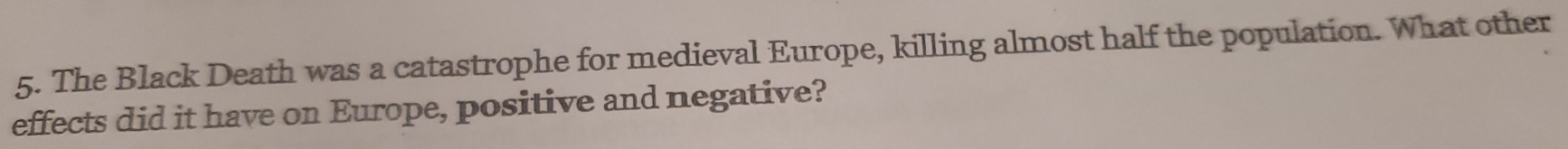 The Black Death was a catastrophe for medieval Europe, killing almost half the population. What other 
effects did it have on Europe, positive and negative?