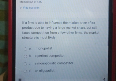 Marked out of 4.DD
Flag question
If a firm is able to influence the market price of its
product due to having a large market share, but still
faces competition from a few other firms, the market
structure is most likely:
a. monopolist.
b. a perfect competitor.
c. a monopolistic competitor.
d. an oligopolist.