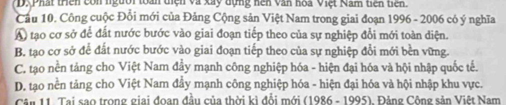 D. Phát triên còn người toàn diện và xây dựng nền văn hoa Việt Nam tiên tiên.
Cầu 10. Công cuộc Đổi mới của Đảng Cộng sản Việt Nam trong giai đoạn 1996 - 2006 có ý nghĩa
A) tạo cơ sở để đất nước bước vào giai đoạn tiếp theo của sự nghiệp đổi mới toàn diện.
B. tạo cơ sở để đất nước bước vào giai đoạn tiếp theo của sự nghiệp đổi mới bền vững.
C. tạo nền tảng cho Việt Nam đẩy mạnh công nghiệp hóa - hiện đại hóa và hội nhập quốc tế.
D. tạo nền tảng cho Việt Nam đẩy mạnh công nghiệp hóa - hiện đại hóa và hội nhập khu vực.
Cần 11. Tai sao trong giai đoan đầu của thời kì đồi mới (1986 - 1995). Đảng Công sản Việt Nam