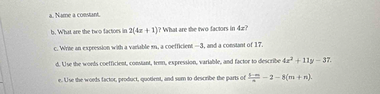 Name a constant. 
b. What are the two factors in 2(4x+1) ? What are the two factors in 4x? 
c. Write an expression with a variable m, a coefficient —3, and a constant of 17. 
d. Use the words coefficient, constant, term, expression, variable, and factor to describe 4x^2+11y-37. 
e. Use the words factor, product, quotient, and sum to describe the parts of  (5-m)/n -2-8(m+n).