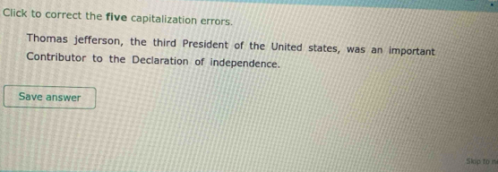 Click to correct the five capitalization errors. 
Thomas jefferson, the third President of the United states, was an important 
Contributor to the Declaration of independence. 
Save answer 
Skop to m