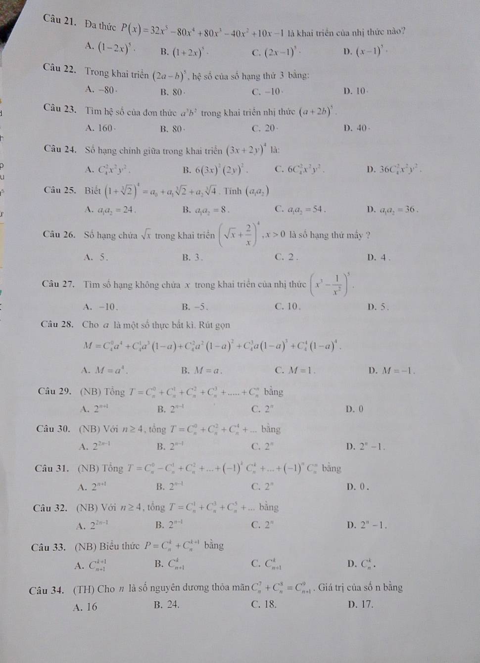 Đa thức P(x)=32x^5-80x^4+80x^3-40x^2+10x-1 là khai triền của nhị thức nào?
A. (1-2x)^5· B. (1+2x)^5· C. (2x-1)^5· D. (x-1)^5·
Câu 22. Trong khai triền (2a-b)^5 , hệ số của số hạng thứ 3 bằng:
A. -80- B. 80 C.-10 D. 10
Câu 23. Tìm hhat e ố của đơn thức a^3b^2 trong khai triển nhị thức (a+2b)^5.
A. 160 B. 80 C. 20 D. 40 
Câu 24. Số hạng chính giữa trong khai triển (3x+2y)^4 là:
A. C_4^(2x^2)y^2. B. 6(3x)^2(2y)^2. C. 6C_4^(2x^2)y^2. D. 36C_4^(2x^2)y^2.
Câu 25. Biết (1+sqrt[3](2))^4=a_0+a_1sqrt[3](2)+a_2sqrt[3](4). Tinh (a_1a_2)
A. a_1a_2=24. B. a_1a_2=8. C. a_1a_2=54. D. a_1a_2=36.
Câu 26. Số hạng chứa sqrt(x) trong khai triền (sqrt(x)+ 2/x )^4,x>0 là số hạng thứ mầy ?
A. 5 . B. 3 . C. 2 . D. 4 .
Câu 27. Tìm số hạng không chứa x trong khai triển của nhị thức (x^3- 1/x^2 )^5.
A. -10、 B. -5. C. 10 . D. 5 .
Câu 28. Cho a là một số thực bắt kì. Rút gọn
M=C_4^(0a^4)+C_4^(1a^3)(1-a)+C_4^(2a^2)(1-a)^2+C_4^(3a(1-a)^3)+C_4^(4(1-a)^4).
A. M=a^4. B. M=a. C. M=1. D. M=-1.
Câu 29. (NB) Tổng T=C_n^(0+C_n^1+C_n^2+C_n^3+.....+C_n^n bằng
A. 2^n+1) B. 2^(n-1) C. 2^n D. 0
Câu 30. (NB) Với n≥ 4 , tồng T=C_n^(0+C_n^2+C_n^4+...bdot a)ng
A. 2^(2n-1) B. 2^(n-1) C. 2^n D. 2^n-1.
Câu 31. (NB) Tổng T=C_n^(0-C_n^1+C_n^2+...+(-1)^k)C_n^(k+...+(-1)^n)C_n^(i bằng
A. 2^n+1) B. 2^(n-1) C. 2^n D. 0 .
Câu 32. (NB) Với n≥ 4 , tổng T=C_n^(1+C_n^3+C_n^5+... bằng
A. 2^2n-1) B. 2^(n-1) C. 2^n D. 2^n-1.
Câu 33. (NB) Biểu thức P=C_n^k+C_n^(k+1) bằng
A. C_(n+1)^(k+1) B. C_(n+1)^k C. C_(n+1)^k D. C_n^k.
Câu 34. (TH) Cho n là số nguyên dương thỏa mãn C_n^7+C_n^8=C_(n+1)^9. Giá trị của số n bằng
A. 16 B. 24. C. 18. D. 17.