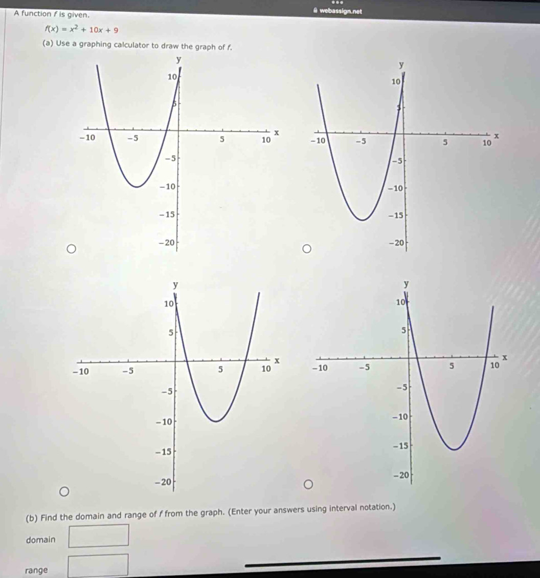 A function f is given. 
& webassign.net
f(x)=x^2+10x+9
(a) Use a graphing calculator to draw the graph of f. 


(b) Find the domain and range of f from the graph. (Enter your answers using interval notation.) 
domain 
range