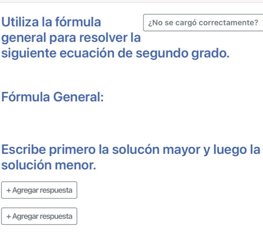 Utiliza la fórmula ¿No se cargó correctamente? 
general para resolver la 
siguiente ecuación de segundo grado. 
Fórmula General: 
Escribe primero la solucón mayor y luego la 
solución menor. 
+ Agregar respuesta 
+ Agregar respuesta