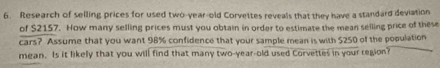 Research of selling prices for used two-year-old Corvettes reveals that they have a standard deviation 
of $2157. How many selling prices must you obtain in order to estimate the mean selling price of these 
cars? Assume that you want 98% confidence that your sample mean is with $250 of the population 
mean. Is it likely that you will find that many two-year-old used Corvettes in your region?