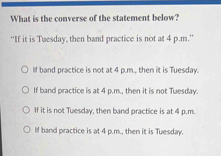 What is the converse of the statement below?
“If it is Tuesday, then band practice is not at 4 p.m.”
If band practice is not at 4 p.m., then it is Tuesday.
If band practice is at 4 p.m., then it is not Tuesday.
If it is not Tuesday, then band practice is at 4 p.m.
If band practice is at 4 p.m., then it is Tuesday.