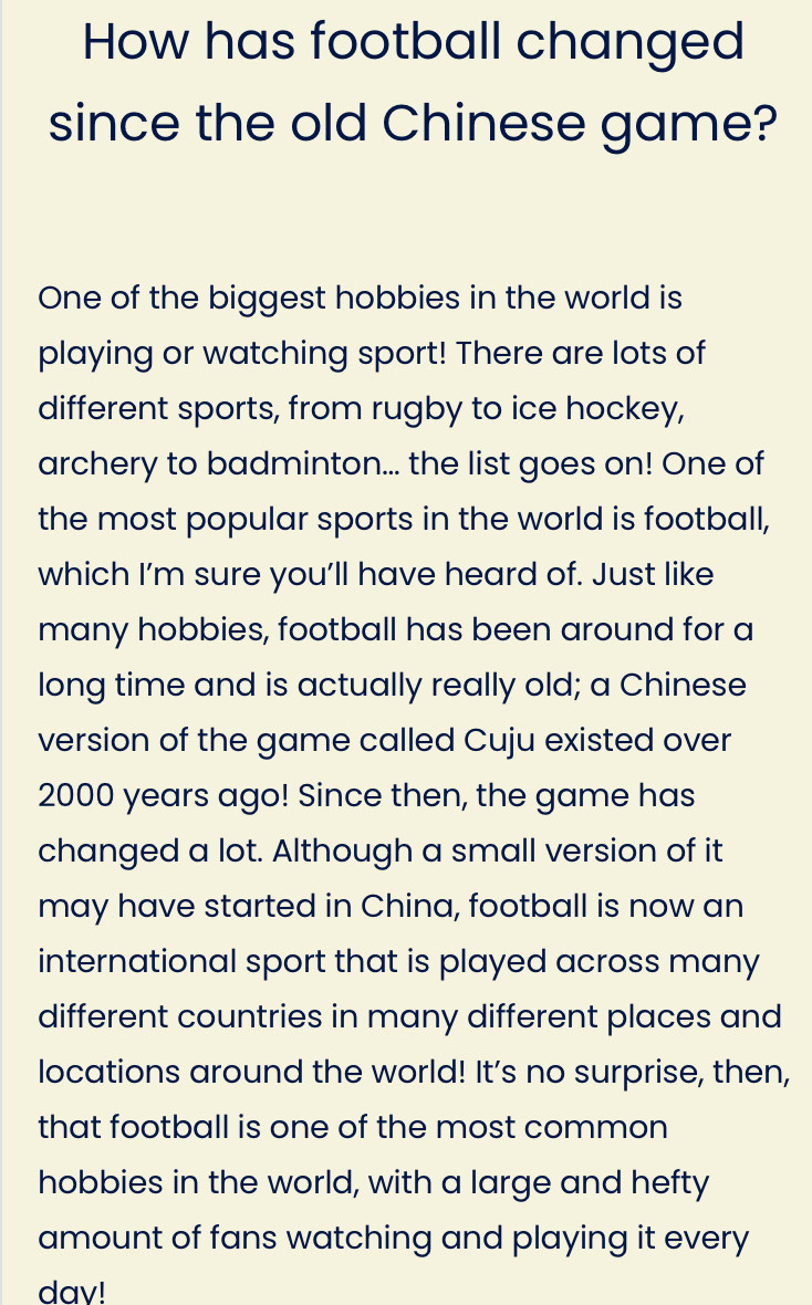 How has football changed 
since the old Chinese game? 
One of the biggest hobbies in the world is 
playing or watching sport! There are lots of 
different sports, from rugby to ice hockey, 
archery to badminton... the list goes on! One of 
the most popular sports in the world is football, 
which I’m sure you’ll have heard of. Just like 
many hobbies, football has been around for a 
long time and is actually really old; a Chinese 
version of the game called Cuju existed over
2000 years ago! Since then, the game has 
changed a lot. Although a small version of it 
may have started in China, football is now an 
international sport that is played across many 
different countries in many different places and 
locations around the world! It’s no surprise, then, 
that football is one of the most common 
hobbies in the world, with a large and hefty 
amount of fans watching and playing it every 
dav!