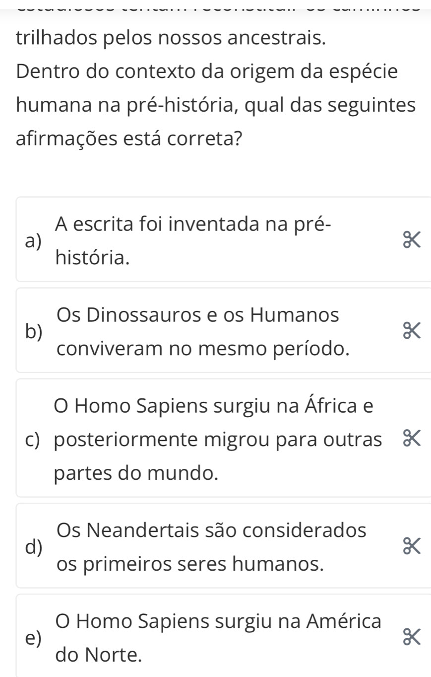 trilhados pelos nossos ancestrais.
Dentro do contexto da origem da espécie
humana na pré-história, qual das seguintes
afirmações está correta?
A escrita foi inventada na pré-
a)
história.
Os Dinossauros e os Humanos
b)
conviveram no mesmo período.
O Homo Sapiens surgiu na África e
c) posteriormente migrou para outras K
partes do mundo.
Os Neandertais são considerados
d)
os primeiros seres humanos.
O Homo Sapiens surgiu na América
e)
do Norte.