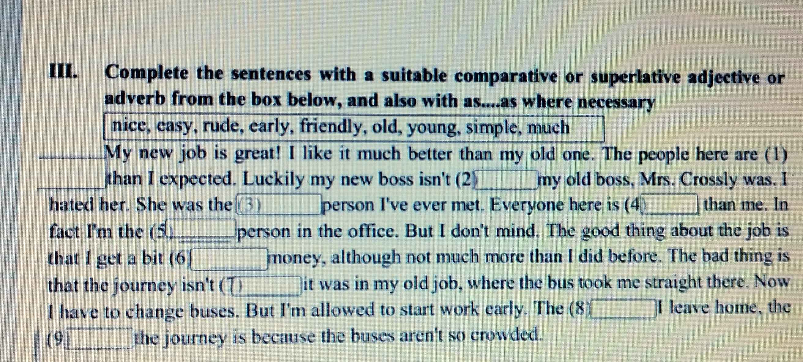 Complete the sentences with a suitable comparative or superlative adjective or 
adverb from the box below, and also with as....as where necessary 
nice, easy, rude, early, friendly, old, young, simple, much 
My new job is great! I like it much better than my old one. The people here are (1)
frac 12x_2 1/+  1/+  1/+  1/+  1/+  1/+  1/+ frac 1 than I expected. Luckily my new boss isn't (2)□ my old boss, Mrs. Crossly was. I 
hated her. She was the | 3) _  person I've ever met. Everyone here is (4) □ than me. In 
fact I'm the (5) □ person in the office. But I don't mind. The good thing about the job is 
that I get a bit (6□ money y, although not much more than I did before. The bad thing is 
that the journey isn't ( 0 it was in my old job, where the bus took me straight there. Now 
I have to change buses. But I'm allowed to start work early. The (8 3□ □ leave home, the
(9)□ the journey is because the buses aren't so crowded.