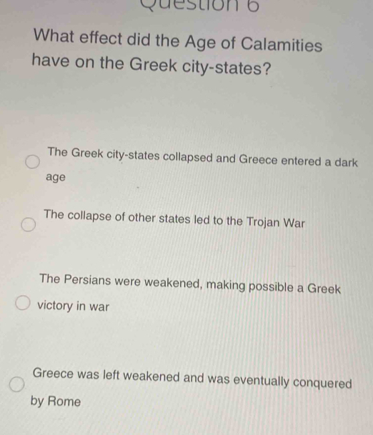 What effect did the Age of Calamities
have on the Greek city-states?
The Greek city-states collapsed and Greece entered a dark
age
The collapse of other states led to the Trojan War
The Persians were weakened, making possible a Greek
victory in war
Greece was left weakened and was eventually conquered
by Rome