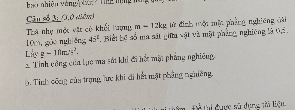 bao nhiêu vòng/phút? Tinh động nàng qu 
Câu số 3: (3,0 điểm) 
Thả nhẹ một vật có khối lượng m=12kg từ đỉnh một mặt phẳng nghiêng dài
10m, góc nghiêng 45°. Biết hệ số ma sát giữa vật và mặt phẳng nghiêng là 0,5. 
Lấy g=10m/s^2. 
a. Tính công của lực ma sát khi đi hết mặt phẳng nghiêng. 
b. Tính công của trọng lực khi đi hết mặt phẳng nghiêng. 
Đề thị được sử dụng tài liệu.