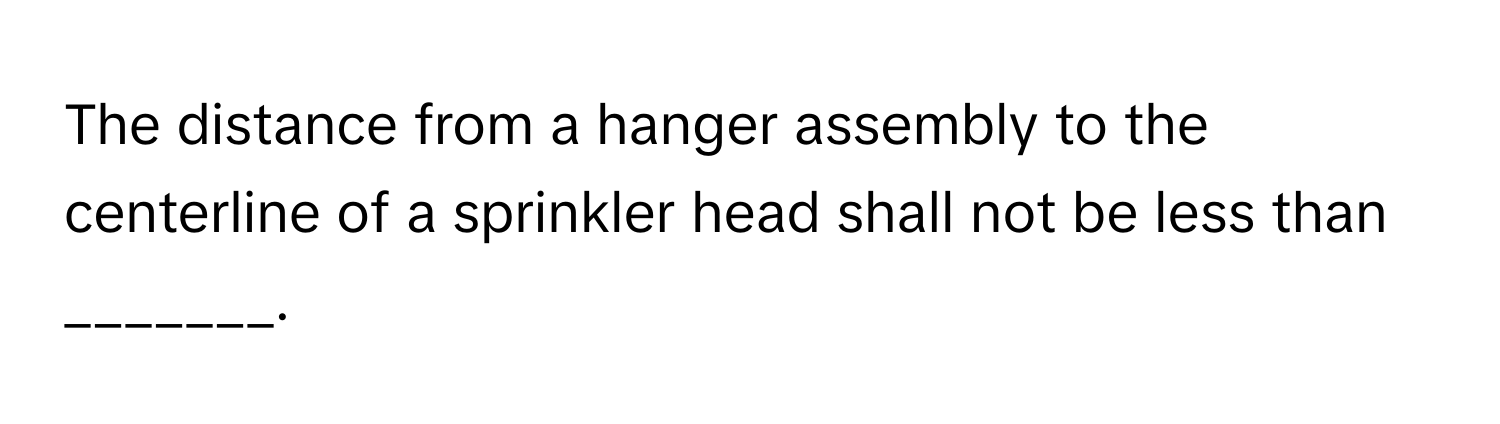 The distance from a hanger assembly to the centerline of a sprinkler head shall not be less than _______.