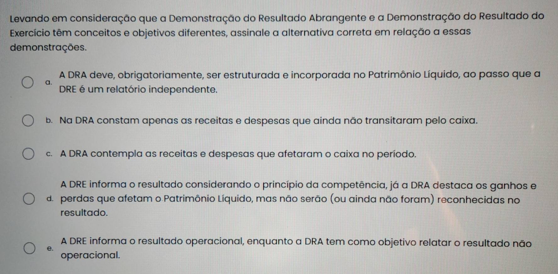 Levando em consideração que a Demonstração do Resultado Abrangente e a Demonstração do Resultado do
Exercício têm conceitos e objetivos diferentes, assinale a alternativa correta em relação a essas
demonstrações.
A DRA deve, obrigatoriamente, ser estruturada e incorporada no Patrimônio Líquido, ao passo que a
a.
DRE é um relatório independente.
b. Na DRA constam apenas as receitas e despesas que ainda não transitaram pelo caixa.
c. A DRA contempla as receitas e despesas que afetaram o caixa no período.
A DRE informa o resultado considerando o princípio da competência, já a DRA destaca os ganhos e
d. perdas que afetam o Patrimônio Líquido, mas não serão (ou ainda não foram) reconhecidas no
resultado.
A DRE informa o resultado operacional, enquanto a DRA tem como objetivo relatar o resultado não
e.
operacional.