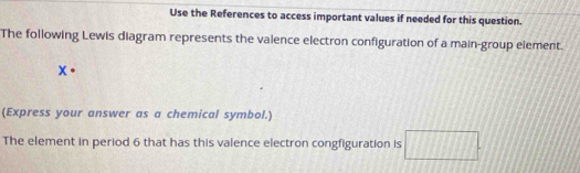 Use the References to access important values if needed for this question. 
The following Lewis diagram represents the valence electron configuration of a main-group element.
X·
(Express your answer as a chemical symbol.) 
The element in period 6 that has this valence electron congfiguration is □.