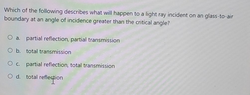 Which of the following describes what will happen to a light ray incident on an glass-to-air
boundary at an angle of incidence greater than the critical angle?
a. partial reflection, partial transmission
b. total transmission
c. partial reflection, total transmission
d. total reflection