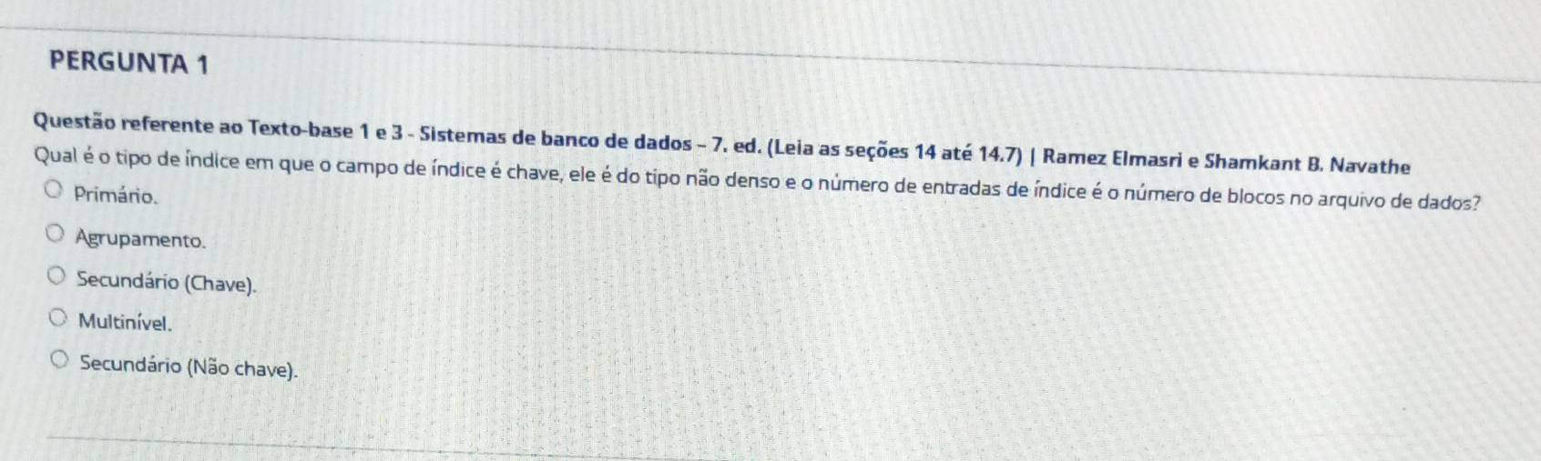 PERGUNTA 1
Questão referente ao Texto-base 1 e 3 - Sistemas de banco de dados - 7. ed. (Leia as seções 14 até 14.7) | Ramez Elmasri e Shamkant B. Navathe
Qual é o tipo de índice em que o campo de índice é chave, ele é do tipo não denso e o número de entradas de índice é o número de blocos no arquivo de dados?
Primário.
Agrupamento.
Secundário (Chave).
Multinível.
Secundário (Não chave).