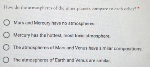 How do the atmospheres of the inner planets compare to each other? *
Mars and Mercury have no atmospheres.
Mercury has the hottest, most toxic atmosphere.
The atmospheres of Mars and Venus have similar compositions.
The atmospheres of Earth and Venus are similar.