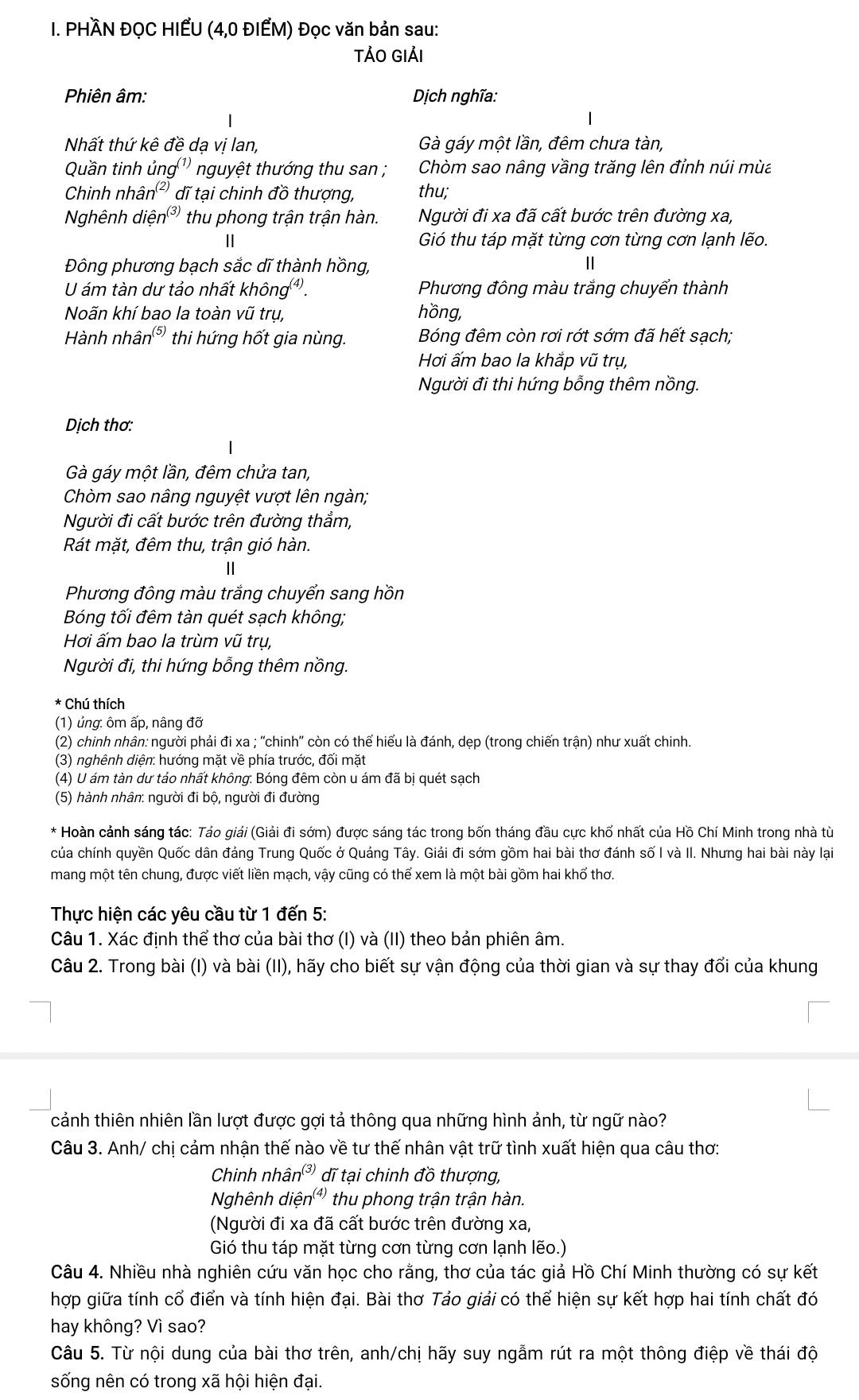 PHÀN ĐỌC HIẾU (4,0 ĐIẾM) Đọc văn bản sau:
TẢO GIảI
Phiên âm: Dịch nghĩa:
Nhất thứ kê đề da vi lan Gà gáy một lần, đêm chưa tàn,
Quần tinh ủng'' nguyệt thướng thu san ; Chòm sao nâng vầng trăng lên đỉnh núi mùa
Chinh nhân² dĩ tại chinh đồ thượng, thu;
Nghênh diệ n^((3)) thu phong trận trận hàn.  Người đi xa đã cất bước trên đường xa,
II Gió thu táp mặt từng cơn từng cơn lạnh lẽo.
Đông phương bạch sắc dĩ thành hồng,
Ⅱ
U ám tàn dư tảo nhất không³. Phương đông màu trắng chuyển thành
Nãn khí bao la toàn vũ trụ, hồng,
Hành nhân (5) thi hứng hốt gia nùng. Bóng đêm còn rơi rớt sớm đã hết sạch;
Hơi ấm bao la khắp vũ trụ,
Người đi thi hứng bỗng thêm nồng.
Dịch thơ:
Gà gáy một lần, đêm chửa tan,
Chòm sao nâng nguyệt vượt lên ngàn;
Người đi cất bước trên đường thẳm,
Rát mặt, đêm thu, trận gió hàn.
Phương đông màu trắng chuyển sang hồn
Bóng tối đêm tàn quét sạch không;
Hơi ấm bao la trùm vũ trụ,
Người đi, thi hứng bỗng thêm nồng.
* Chú thích
(1) ủng: ôm ấp, nâng đỡ
(2) chinh nhân: người phải đi xa ; ''chinh'' còn có thể hiểu là đánh, dẹp (trong chiến trận) như xuất chinh.
(3) nghênh diện: hướng mặt về phía trước, đối mặt
(4) U ám tàn dư tảo nhất không: Bóng đêm còn u ám đã bị quét sạch
(5) hành nhân: người đi bộ, người đi đường
* Hoàn cảnh sáng tác: Tảo giải (Giải đi sớm) được sáng tác trong bốn tháng đầu cực khổ nhất của Hồ Chí Minh trong nhà tù
của chính quyền Quốc dân đảng Trung Quốc ở Quảng Tây. Giải đi sớm gồm hai bài thơ đánh số I và II. Nhưng hai bài này lại
mang một tên chung, được viết liền mạch, vậy cũng có thể xem là một bài gồm hai khổ thơ.
Thực hiện các yêu cầu từ 1 đến 5:
Câu 1. Xác định thể thơ của bài thơ (I) và (II) theo bản phiên âm.
Câu 2. Trong bài (I) và bài (II), hãy cho biết sự vận động của thời gian và sự thay đổi của khung
cảnh thiên nhiên lần lượt được gợi tả thông qua những hình ảnh, từ ngữ nào?
Câu 3. Anh/ chị cảm nhận thế nào về tư thế nhân vật trữ tình xuất hiện qua câu thơ:
Chinh nhân³ dĩ tại chinh đồ thượng,
Nghênh diệ n^((4)) thu phong trận trận hàn.
(Người đi xa đã cất bước trên đường xa,
Gió thu táp mặt từng cơn từng cơn lạnh lẽo.)
Câu 4. Nhiều nhà nghiên cứu văn học cho rằng, thơ của tác giả Hồ Chí Minh thường có sự kết
hợp giữa tính cổ điển và tính hiện đại. Bài thơ Tảo giải có thể hiện sự kết hợp hai tính chất đó
hay không? Vì sao?
Câu 5. Từ nội dung của bài thơ trên, anh/chị hãy suy ngẫm rút ra một thông điệp về thái độ
sống nên có trong xã hội hiện đại.