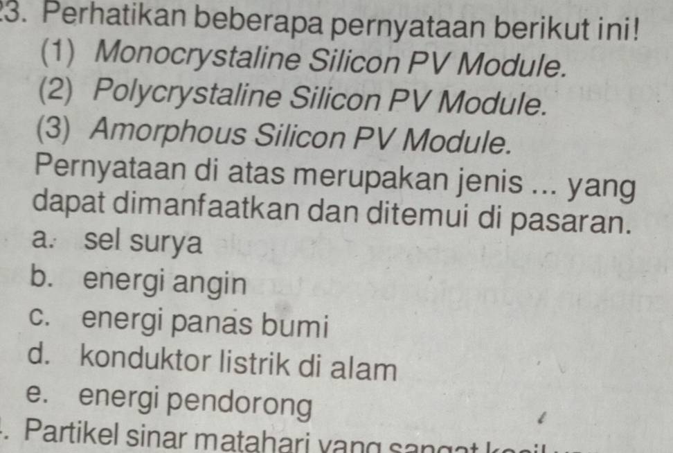 Perhatikan beberapa pernyataan berikut ini!
(1) Monocrystaline Silicon PV Module.
(2) Polycrystaline Silicon PV Module.
(3) Amorphous Silicon PV Module.
Pernyataan di atas merupakan jenis ... yang
dapat dimanfaatkan dan ditemui di pasaran.
a. sel surya
b. energi angin
c. energi panas bumi
d. konduktor listrik di alam
e. energi pendorong
. Partikel sinar matahari v an g a k