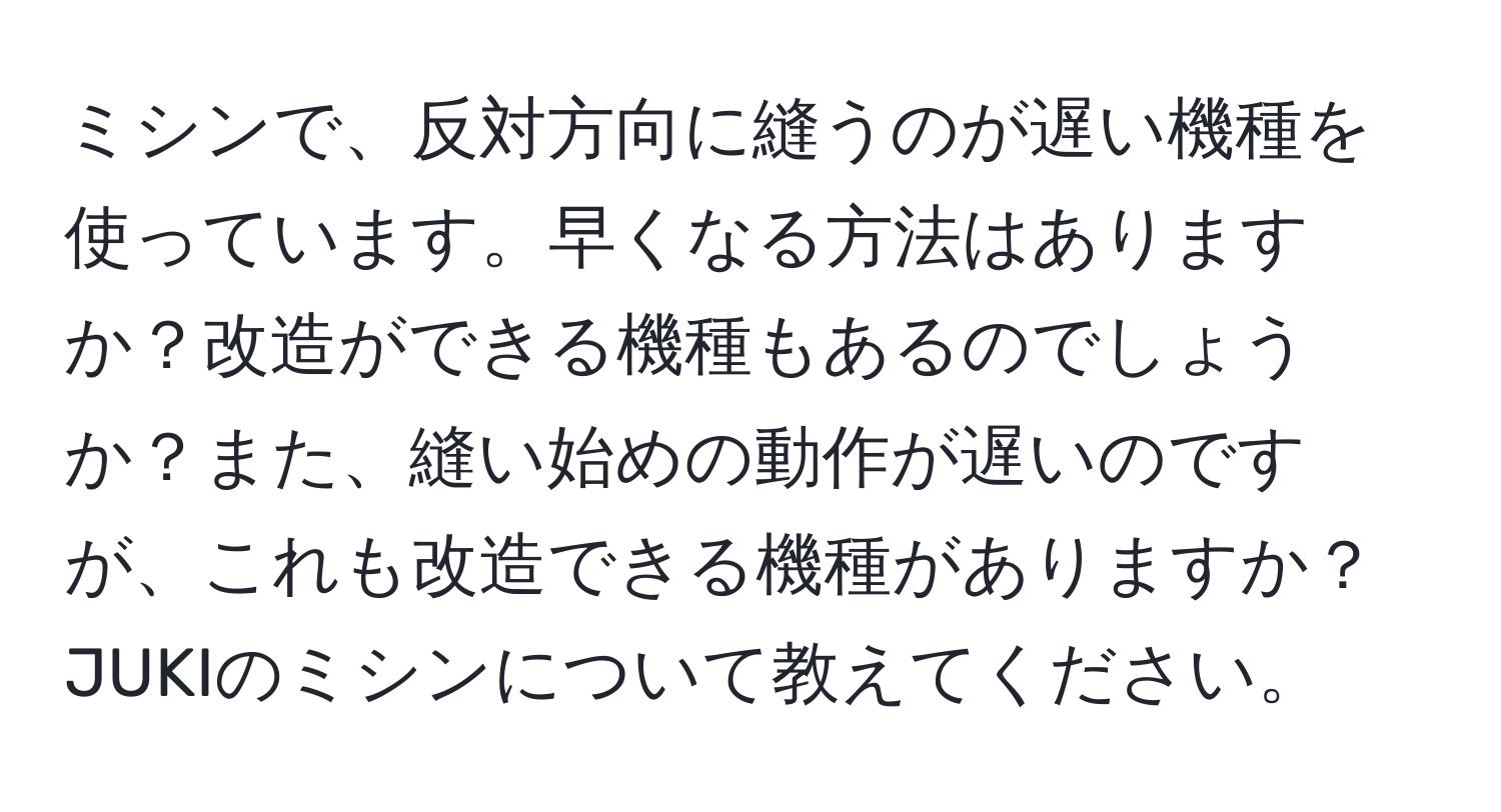 ミシンで、反対方向に縫うのが遅い機種を使っています。早くなる方法はありますか？改造ができる機種もあるのでしょうか？また、縫い始めの動作が遅いのですが、これも改造できる機種がありますか？JUKIのミシンについて教えてください。