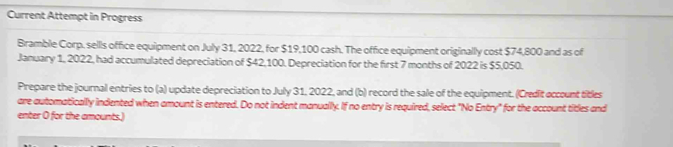 Current Attempt in Progress 
Bramble Corp. sells office equipment on July 31, 2022, for $19,100 cash. The office equipment originally cost $74,800 and as of 
January 1, 2022, had accumulated depreciation of $42,100. Depreciation for the first 7 months of 2022 is $5,050. 
Prepare the journal entries to (a) update depreciation to July 31, 2022, and (b) record the sale of the equipment. (Credit occount titles 
are automaticallly indented when amount is entered. Do not indent manually. If no entry is required, select "No Entry" for the account titles and 
enter O for the amounts.)