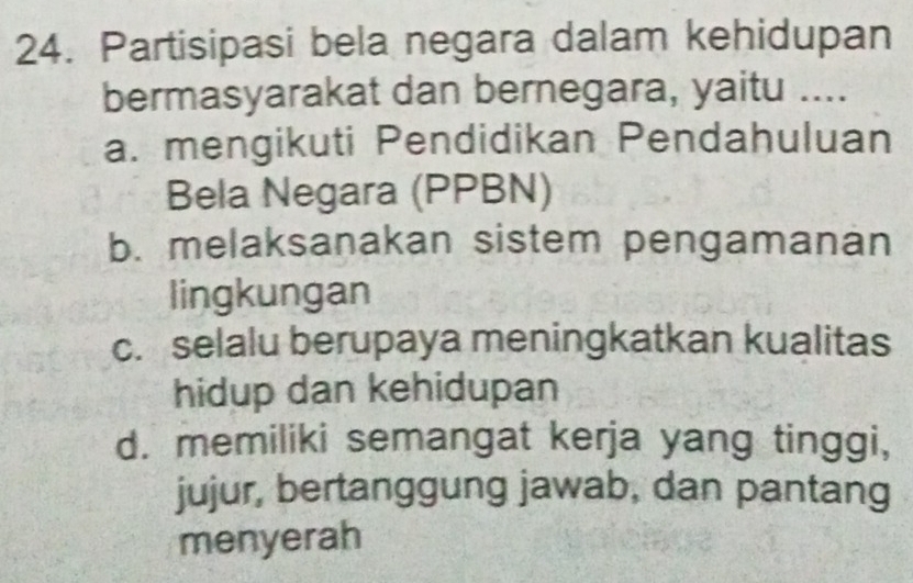 Partisipasi bela negara dalam kehidupan
bermasyarakat dan bernegara, yaitu ....
a. mengikuti Pendidikan Pendahuluan
Bela Negara (PPBN)
b. melaksanakan sistem pengamanan
lingkungan
c. selalu berupaya meningkatkan kualitas
hidup dan kehidupan
d. memiliki semangat kerja yang tinggi,
jujur, bertanggung jawab, dan pantang
menyerah