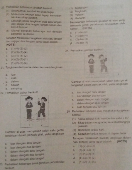 Parhalikan beberapa tahapan berikut! (1) Tendangan
(1) Selanjutnya, kembali ke sikap tegap (2) Tangkisan
(2) Mula-mula lakukan sikap tegap, kemudian (3) Pukulan
lakukan sikap pasang
(4) Hindaran
(3) Lakukan gerak tangkisan atas satu tangan Berdasarkan beberapa gerakan di atas yang
kirij di tempal.  dan  s ejajar dua tangan (tangan kanan dan termasuk gerak pertahanan ditunjukkan oleh
nomor ..... (HOTS)
(4) Ulangi gerakan beberapa kali dengan
bergerak ke depan.
a. (1) dan (3)
b (1) dan (4)
Tahapan mełakukan tangkisan atas satu tangan
dan sejajar dua tangan yang tepat adalah c. (2) dan (3)
(HOTS) p (2) dan (4)
B. (1)-(4)-(2)-(3)
b. (2)-(3)-(1)-(4) 24. Perhatikan gamhar berikut!
C (3)-(1)-(4)-(2)
d. (4)-(2)-(3)-(1)
e. (1)-(2)-(3)-(4)
21. Tangkisan dan luar ke dalam termasuk tangkisan
a luar
b alas
c. dalam
d bawah Gambar di atas merupakan salah satu gerak
e samping tangkisan dalam pencak silat, yaitu tangkisan
22. Perhatikan gabar berikut! a. luar dengan sau tangan
b. luar dengan đua tangan
c. dalam dengan salu langan
d. dalam dengan dua lángan
e luar dengan siku langan
25. Perhatikan lahapan awal melakukan tangkisan
berikut!
(1) Kedua telapak kaki membentuk sudut 1-18 45
(2) Sikap badan menghadap ke arah dalangnya
pukulan.
Gambar di atas merupakan salah satu gerak (3) Rapalkan kedua kaki.
langkisan dalam pencak silat, yaitu tangkisan (4) Kepalkan kedua lengan di depan dada
Tahapan mełakukan awalan langkisan dalam
a. luar dengan salu tangan satu tangan yang tepal adaiah (HOTS)
b. luar dengan dua tangan
a (1)-(2)-(4)-(3)
dalam dengan satu tangan b. (2)-(4)-(3)-(1)
d. dalam dengan dua tangan 0. (3)-(1)-(2)-(4)
e dalam dengan siku tangan d. (4)-(3)+(1)-(2)
23 Perhatikan beberapa jenis gerakan pencak silat 0 (1)-(2)-(3)-(4)
berikut!