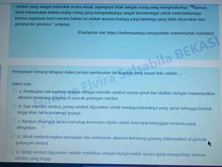 rambut yang sangat mencolok secara visual, sayangnya tidak banyak orang yang mengetahuinya. 15 *Namun,
kami menemukan bahwa orang-orang yang mengetahuinya sangat bersemangat untuk melestarikannya
karena organisasi kami merasa bahwa ini adalah warisan budaya yang berharga yang telah diturunkan dari
generasi ke generasi," ucapnya.
(Diadaptasi dari https://indonesikaya.com/pustɑku-indonesiɑ/tɑli-kuɑntɑn/)
EKASI
Pernyataan tentang tahapan dalam proses pembuatan tali kuantan yang sesuai teks adalah ...
Select one:
a. Pembuatan tali kuantan diawali dengan memilin rambut secara spiral dan diakhiri dengan menempatkan
aksesori kembang goyang di puncak gulungan rambut.
b. Saat memilin rambut, jaring rambut digunakan untuk menjaga bentuknya yang spiral sehingga bentuk
tinggi khas tali kuantannya terjaga.
c. Rambut ditumpuk secara bertahap kemudian dipilin untuk mencapai ketinggian tertentu yang
diinginkan.
d. Untuk melambangkan kemuliaan dan kebesaran, aksesori kembang goyang ditempatkan di puncak
gulungan rambut.
e. Jaring rambut digunakan setelah melilitkan untaian bunga melati secara spiral mengelilingi tatanan
rambut yang tinggi.