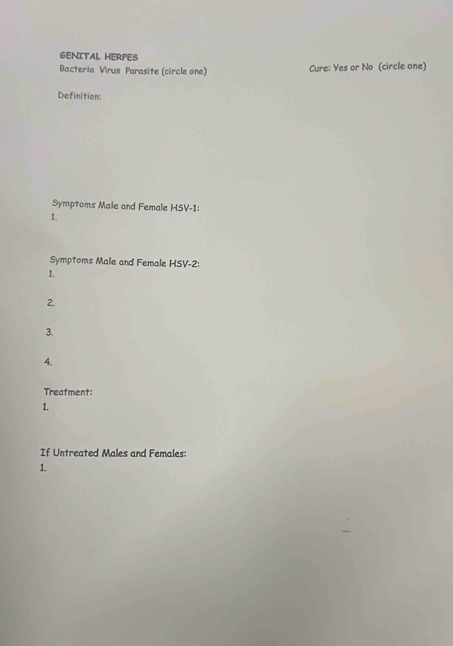 GENITAL HERPES 
Bacteria Virus Parasite (circle one) Cure: Yes or No (circle one) 
Definition: 
Symptoms Male and Female HSV-1: 
1. 
Symptoms Male and Female HSV-2: 
1. 
2. 
3. 
4. 
Treatment: 
1. 
If Untreated Males and Females: 
1.