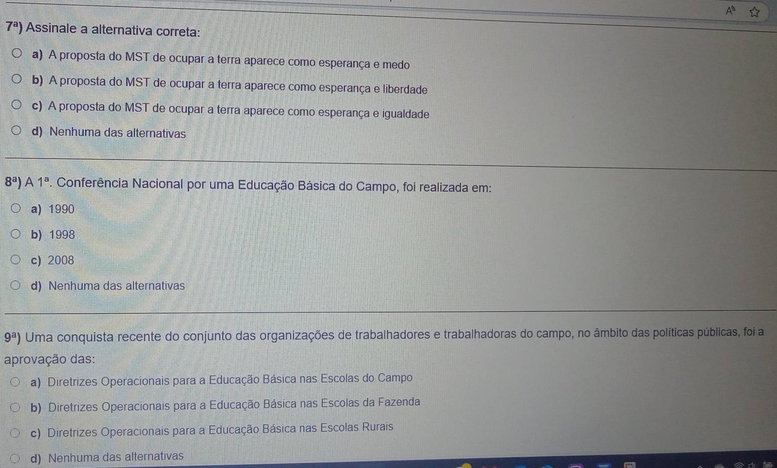 7^a) Assinale a alternativa correta:
a) A proposta do MST de ocupar a terra aparece como esperança e medo
b) A proposta do MST de ocupar a terra aparece como esperança e liberdade
c) A proposta do MST de ocupar a terra aparece como esperança e igualdade
d) Nenhuma das alternativas
8^a) A 1^a P. Conferência Nacional por uma Educação Básica do Campo, foi realizada em:
a) 1990
b) 1998
c) 2008
d) Nenhuma das alternativas
9^a) Uma conquista recente do conjunto das organizações de trabalhadores e trabalhadoras do campo, no âmbito das políticas públicas, foi a
aprovação das:
a) Diretrizes Operacionais para a Educação Básica nas Escolas do Campo
b) Diretrizes Operacionais para a Educação Básica nas Escolas da Fazenda
c) Diretrizes Operacionais para a Educação Básica nas Escolas Rurais
d) Nenhuma das alternativas