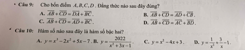 Cho bốn điểm A, B, C,D . Đẳng thức nào sau đây đúng?
A. overline AB+overline CD=overline DA+overline BC. overline AB+overline CD=overline AD+overline CB. 
B.
C. overline AB+overline CD=overline AD+overline BC. D. overline AB+overline CD=overline AC+overline BD. 
Câu 10: Hàm số nào sau đây là hàm số bậc hai?
A. y=x^3-2x^2+5x-7. B. y= 2022/x^2+3x-1 . C. y=x^2-4x+3. D. y= 1/x^2 + 3/x -1.