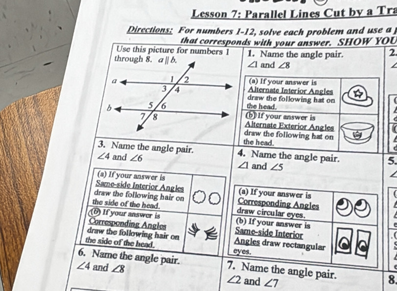 Lesson 7: Parallel Lines Cut by a Tra
Directions: For numbers 1-12, solve each problem and use a
that corresponds with your answer. SHOW YOU
Use this picture for numbers 1 1. Name the angle pair. 2
∠ 1 and ∠ 8
(a) If your answer is
Alternate Interior Angles
draw the following hat on
the head.
(b) If your answer is
Alternate Exterior Angles
draw the following hat on
the head.
3. Name the angle pair. 4. Name the angle pair. 5.
∠ 4 and ∠ 6 ∠ 1 and ∠ 5
(a) If your answer is
Same-side Interior Angles (a) If your answer is
draw the following hair on Corresponding Angles
the side of the head. draw circular eyes.
b) If your answer is (b) If your answer is
Corresponding Angles Same-side Interior
draw the following hair on Angles draw rectangular
the side of the head. eyes.
6. Name the angle pair. 7. Name the angle pair. 8.
∠ 4 and ∠ 8
∠ 2 and ∠ 7