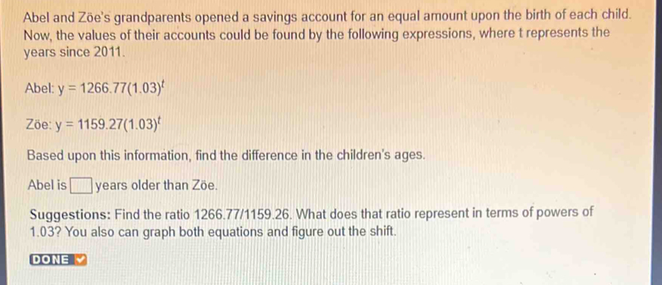 Abel and Zöe's grandparents opened a savings account for an equal amount upon the birth of each child. 
Now, the values of their accounts could be found by the following expressions, where t represents the
years since 2011. 
Abel: y=1266.77(1.03)^t
Zöe: y=1159.27(1.03)^t
Based upon this information, find the difference in the children's ages. 
Abel is □ years older than Zöe. 
Suggestions: Find the ratio 1266.77/1159.26. What does that ratio represent in terms of powers of
1.03? You also can graph both equations and figure out the shift. 
DONE Y