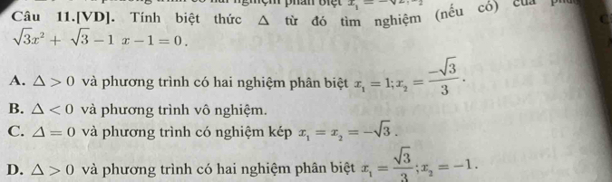 ệm phân Biệt x_1=-ve-2
Câu 11.[VD]. Tính biệt thức Δ từ đó tìm nghiệm (nếu có) của Ph
C
sqrt(3)x^2+sqrt(3)-1x-1=0.
A. △ >0 và phương trình có hai nghiệm phân biệt x_1=1; x_2= (-sqrt(3))/3 .
B. △ <0</tex> và phương trình vô nghiệm.
C. △ =0 và phương trình có nghiệm kép x_1=x_2=-sqrt(3).
D. △ >0 và phương trình có hai nghiệm phân biệt x_1= sqrt(3)/3 ; x_2=-1.