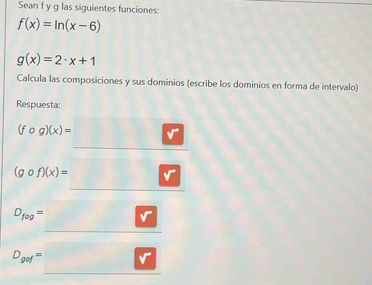 Sean f y g las siguientes funciones:
f(x)=ln (x-6)
g(x)=2· x+1
Calcula las composiciones y sus dominios (escribe los dominios en forma de intervalo) 
Respuesta:
(fcirc g)(x)=□
(gcirc f)(x)=_ 
D_fog=□
□ 
D_gof=□