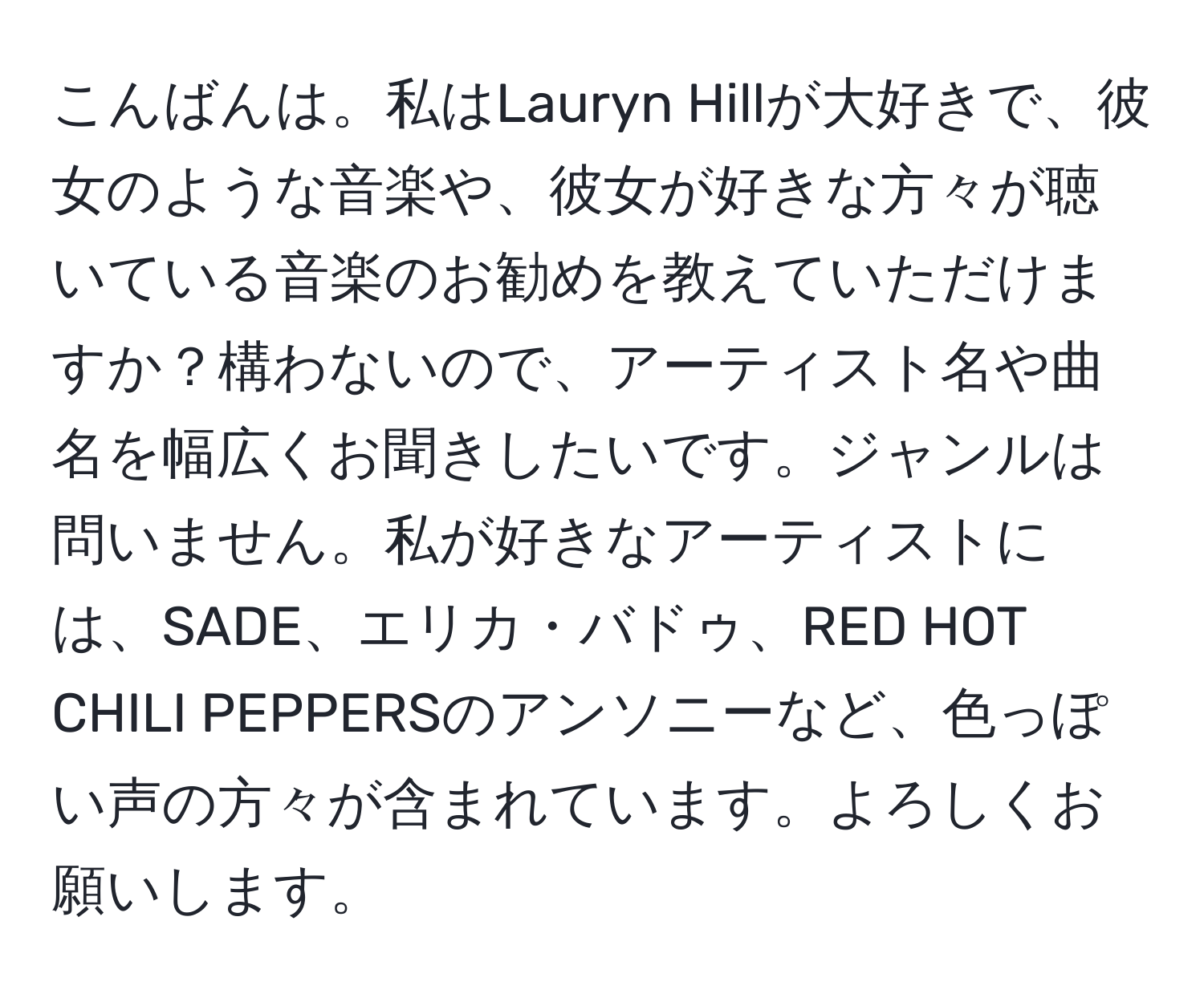 こんばんは。私はLauryn Hillが大好きで、彼女のような音楽や、彼女が好きな方々が聴いている音楽のお勧めを教えていただけますか？構わないので、アーティスト名や曲名を幅広くお聞きしたいです。ジャンルは問いません。私が好きなアーティストには、SADE、エリカ・バドゥ、RED HOT CHILI PEPPERSのアンソニーなど、色っぽい声の方々が含まれています。よろしくお願いします。