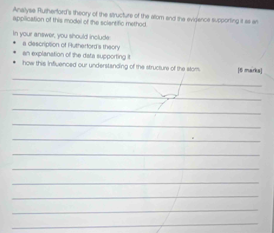 Analyse Rutherford's theory of the structure of the atom and the evidence supporting it as an 
application of this model of the scientific method. 
in your answer, you should include: 
a description of Rutherford's theory 
an explanation of the data supporting it 
how this influenced our understanding of the structure of the atom. [6 marks] 
_ 
_ 
_ 
_ 
_ 
_ 
_ 
_ 
_ 
_ 
_ 
_ 
_ 
_ 
__