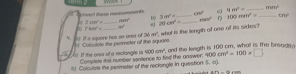 1erm 2 Week 7 
3. Convert these measurements.
cm^2
a) 2cm^2= mm^2 b) 3m^2= cm^2 c) 4m^2= _
mm^2
d) 7km^2= _ m^2 e) 20cm^2= __ mm^2 f) 100mm^2= _ 
4. a) If a square has an area of 36m^2 , what is the length of one of its sides? 
) Calculate the perimeter of the square. 
5. a) If the area of a rectangle is 400cm^2 , and the length is 100 cm, what is the breadth? 
Complete this number sentence to find the answer: 400cm^2=100* □. 
b) Calculate the perimeter of the rectangle in question 5. a).
4D-9cm