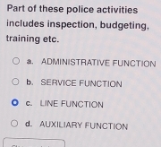 Part of these police activities
includes inspection, budgeting,
training etc.
a. ADMINISTRATIVE FUNCTION
b. SERVICE FUNCTION
c. LINE FUNCTION
d. AUXILIARY FUNCTION