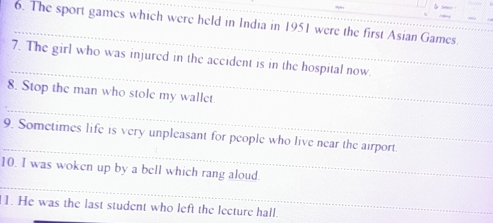 The sport games which were held in India in 1951 were the first Asian Games. 
_ 
7. The girl who was injured in the accident is in the hospital now. 
_ 
8. Stop the man who stole my wallet. 
_ 
9. Sometimes life is very unpleasant for people who live near the airport. 
_ 
10. I was woken up by a bell which rang aloud. 
11. He was the last student who left the lecture hall.